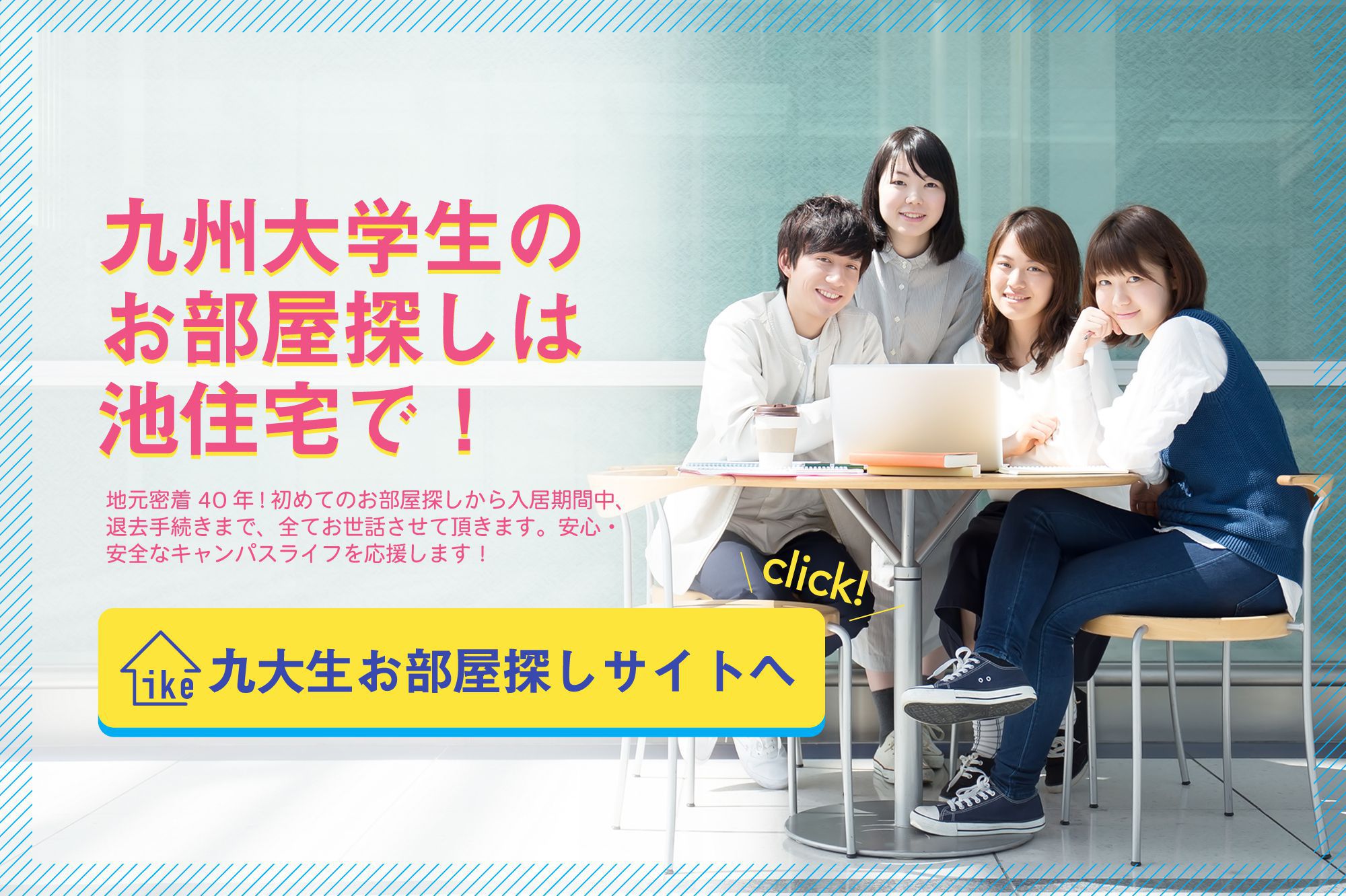 九州大学生のお部屋探しは池住宅で！地元密着40年！初めてのお部屋探しから入居期間中、退去手続きまで、全てお世話させて頂きます。安心・安全なキャンパスライフを応援します！　九大生お部屋探しサイトへ
